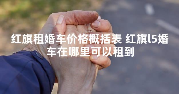 红旗租婚车价格概括表 红旗l5婚车在哪里可以租到